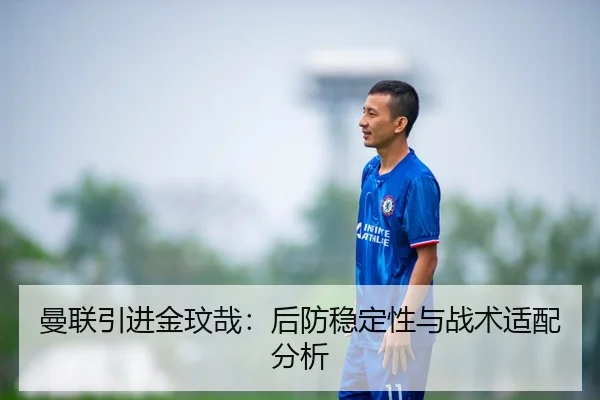 曼联引进金玟哉：后防稳定性与战术适配分析